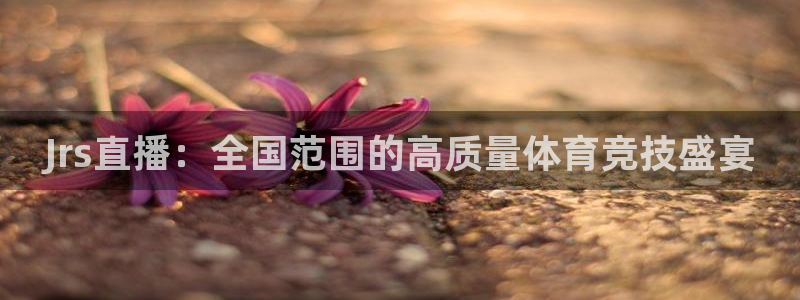 劲爆体育网络直播：Jrs直播：全国范围的高质量体育竞技盛宴
